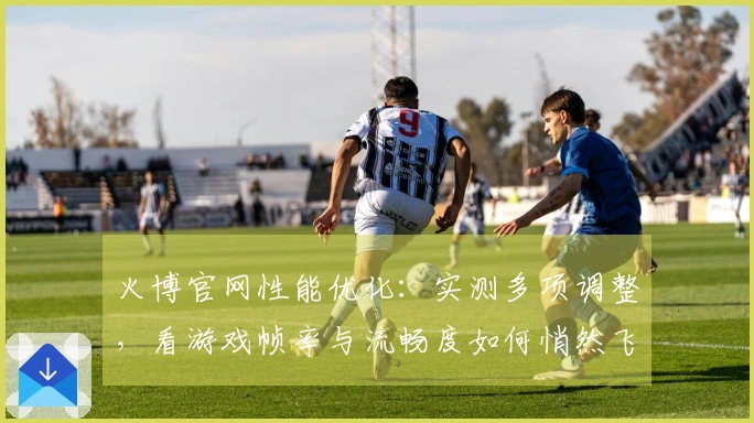 火博官网性能优化：实测多项调整，看游戏帧率与流畅度如何悄然飞跃