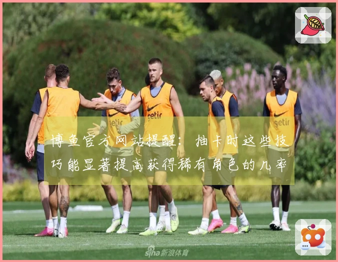 博鱼官方网站提醒：抽卡时这些技巧能显著提高获得稀有角色的几率！